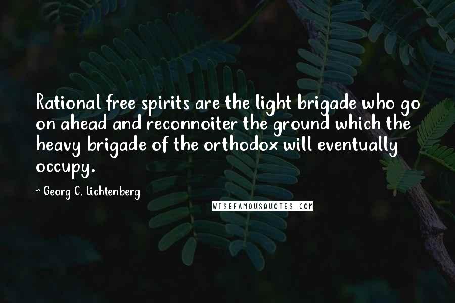 Georg C. Lichtenberg Quotes: Rational free spirits are the light brigade who go on ahead and reconnoiter the ground which the heavy brigade of the orthodox will eventually occupy.