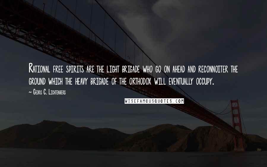 Georg C. Lichtenberg Quotes: Rational free spirits are the light brigade who go on ahead and reconnoiter the ground which the heavy brigade of the orthodox will eventually occupy.