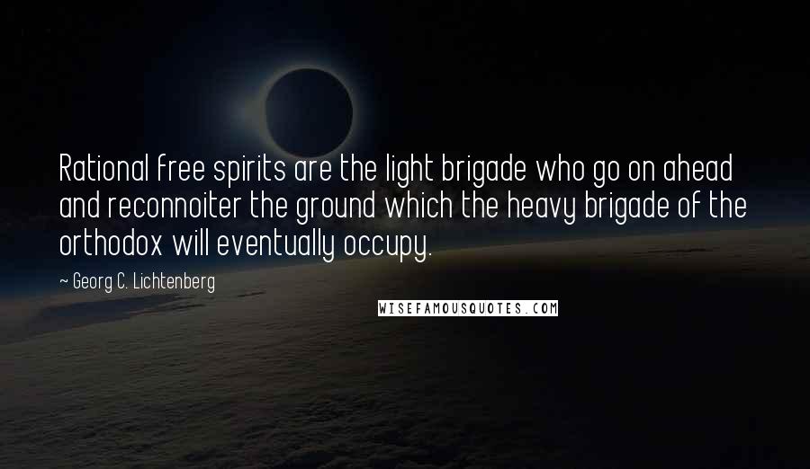 Georg C. Lichtenberg Quotes: Rational free spirits are the light brigade who go on ahead and reconnoiter the ground which the heavy brigade of the orthodox will eventually occupy.