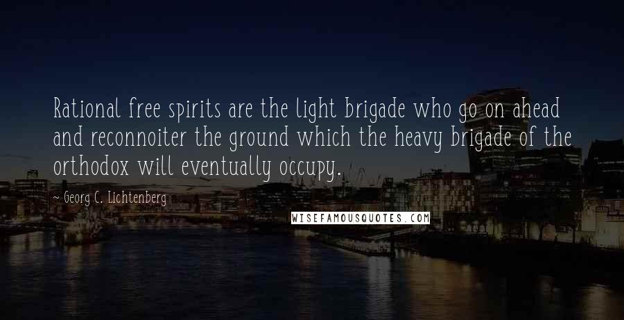 Georg C. Lichtenberg Quotes: Rational free spirits are the light brigade who go on ahead and reconnoiter the ground which the heavy brigade of the orthodox will eventually occupy.