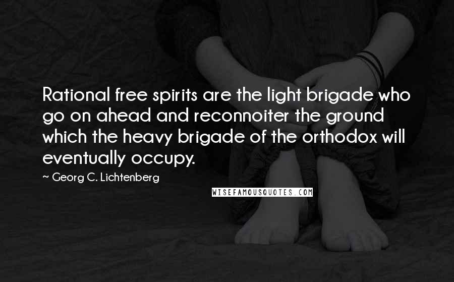 Georg C. Lichtenberg Quotes: Rational free spirits are the light brigade who go on ahead and reconnoiter the ground which the heavy brigade of the orthodox will eventually occupy.