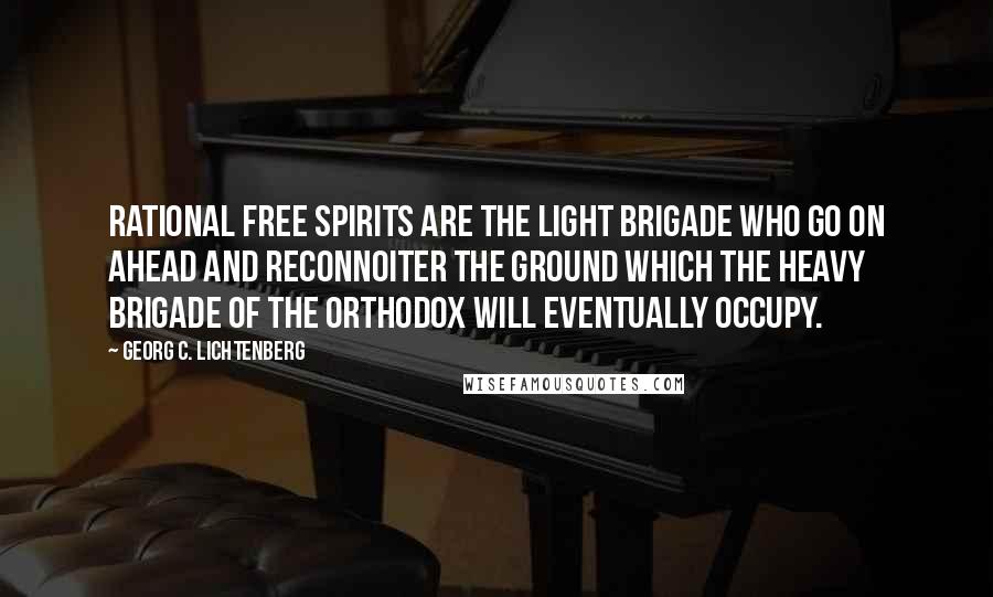 Georg C. Lichtenberg Quotes: Rational free spirits are the light brigade who go on ahead and reconnoiter the ground which the heavy brigade of the orthodox will eventually occupy.