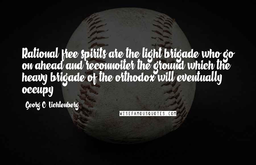 Georg C. Lichtenberg Quotes: Rational free spirits are the light brigade who go on ahead and reconnoiter the ground which the heavy brigade of the orthodox will eventually occupy.