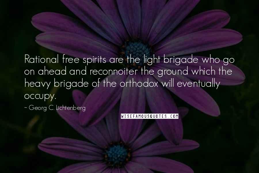 Georg C. Lichtenberg Quotes: Rational free spirits are the light brigade who go on ahead and reconnoiter the ground which the heavy brigade of the orthodox will eventually occupy.