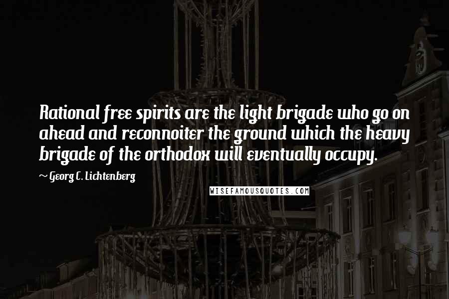 Georg C. Lichtenberg Quotes: Rational free spirits are the light brigade who go on ahead and reconnoiter the ground which the heavy brigade of the orthodox will eventually occupy.