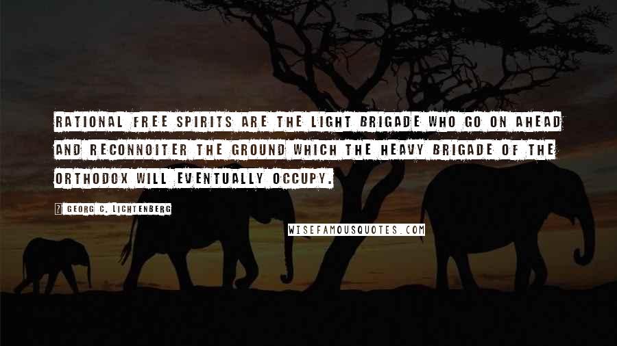 Georg C. Lichtenberg Quotes: Rational free spirits are the light brigade who go on ahead and reconnoiter the ground which the heavy brigade of the orthodox will eventually occupy.