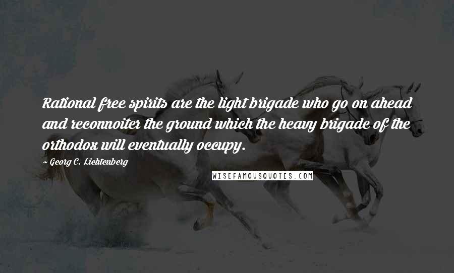 Georg C. Lichtenberg Quotes: Rational free spirits are the light brigade who go on ahead and reconnoiter the ground which the heavy brigade of the orthodox will eventually occupy.