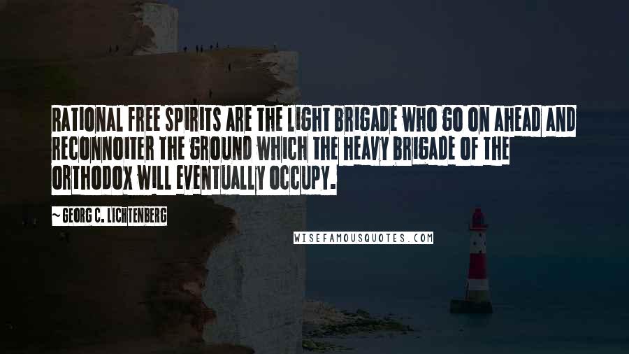 Georg C. Lichtenberg Quotes: Rational free spirits are the light brigade who go on ahead and reconnoiter the ground which the heavy brigade of the orthodox will eventually occupy.