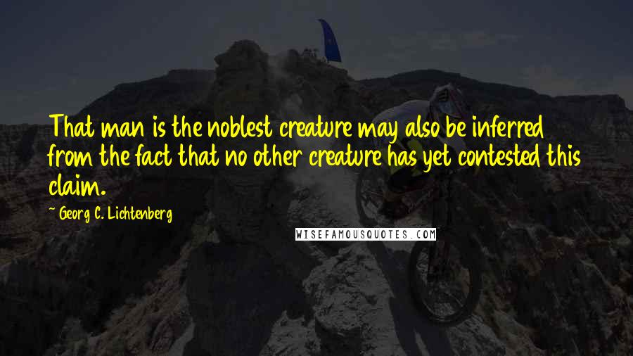 Georg C. Lichtenberg Quotes: That man is the noblest creature may also be inferred from the fact that no other creature has yet contested this claim.