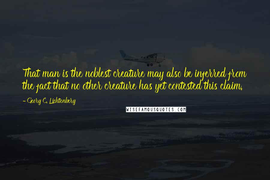 Georg C. Lichtenberg Quotes: That man is the noblest creature may also be inferred from the fact that no other creature has yet contested this claim.