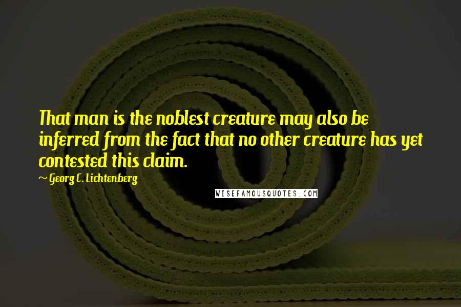 Georg C. Lichtenberg Quotes: That man is the noblest creature may also be inferred from the fact that no other creature has yet contested this claim.