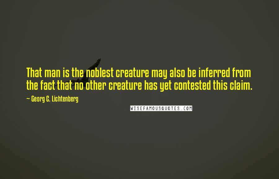 Georg C. Lichtenberg Quotes: That man is the noblest creature may also be inferred from the fact that no other creature has yet contested this claim.