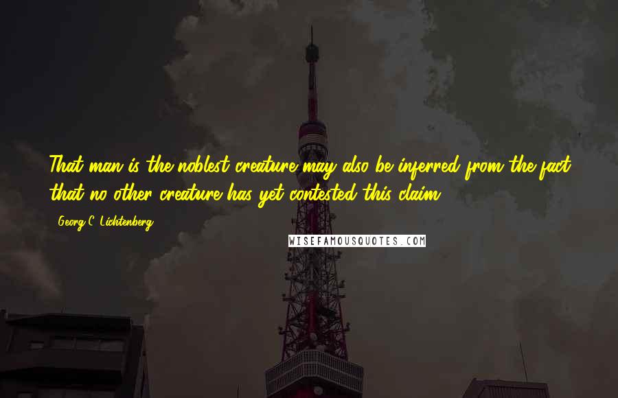 Georg C. Lichtenberg Quotes: That man is the noblest creature may also be inferred from the fact that no other creature has yet contested this claim.