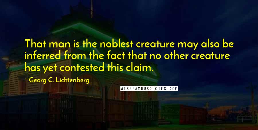 Georg C. Lichtenberg Quotes: That man is the noblest creature may also be inferred from the fact that no other creature has yet contested this claim.