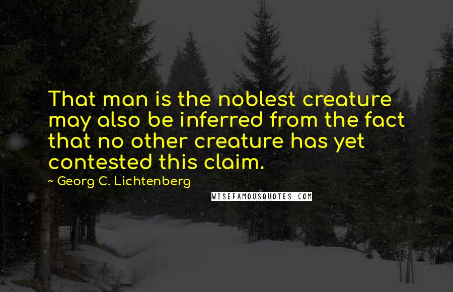 Georg C. Lichtenberg Quotes: That man is the noblest creature may also be inferred from the fact that no other creature has yet contested this claim.