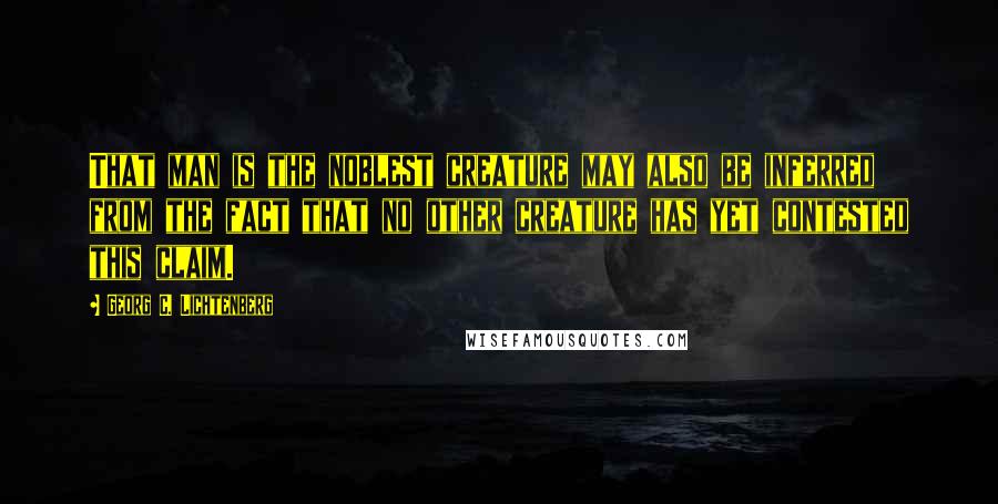 Georg C. Lichtenberg Quotes: That man is the noblest creature may also be inferred from the fact that no other creature has yet contested this claim.