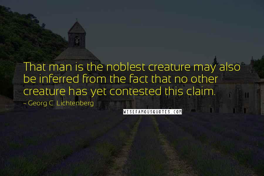 Georg C. Lichtenberg Quotes: That man is the noblest creature may also be inferred from the fact that no other creature has yet contested this claim.