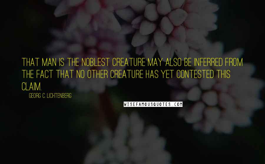 Georg C. Lichtenberg Quotes: That man is the noblest creature may also be inferred from the fact that no other creature has yet contested this claim.
