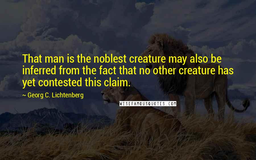 Georg C. Lichtenberg Quotes: That man is the noblest creature may also be inferred from the fact that no other creature has yet contested this claim.