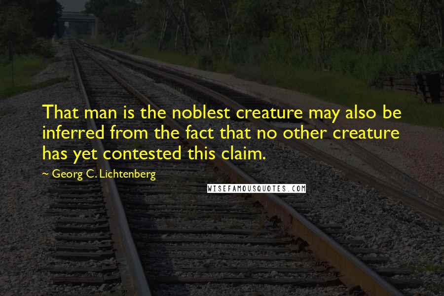 Georg C. Lichtenberg Quotes: That man is the noblest creature may also be inferred from the fact that no other creature has yet contested this claim.