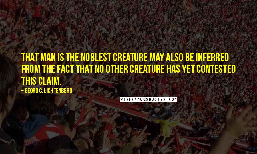 Georg C. Lichtenberg Quotes: That man is the noblest creature may also be inferred from the fact that no other creature has yet contested this claim.