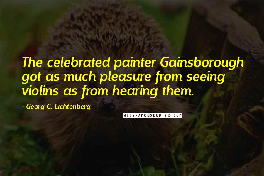 Georg C. Lichtenberg Quotes: The celebrated painter Gainsborough got as much pleasure from seeing violins as from hearing them.