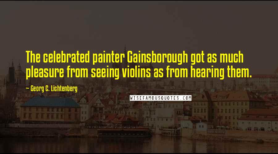 Georg C. Lichtenberg Quotes: The celebrated painter Gainsborough got as much pleasure from seeing violins as from hearing them.