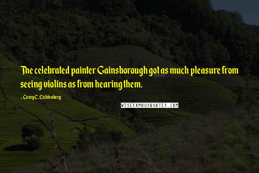 Georg C. Lichtenberg Quotes: The celebrated painter Gainsborough got as much pleasure from seeing violins as from hearing them.