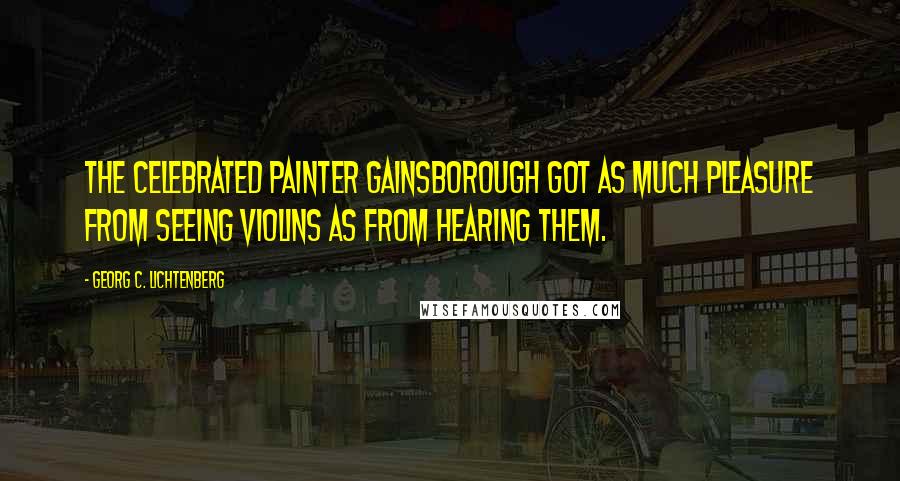 Georg C. Lichtenberg Quotes: The celebrated painter Gainsborough got as much pleasure from seeing violins as from hearing them.