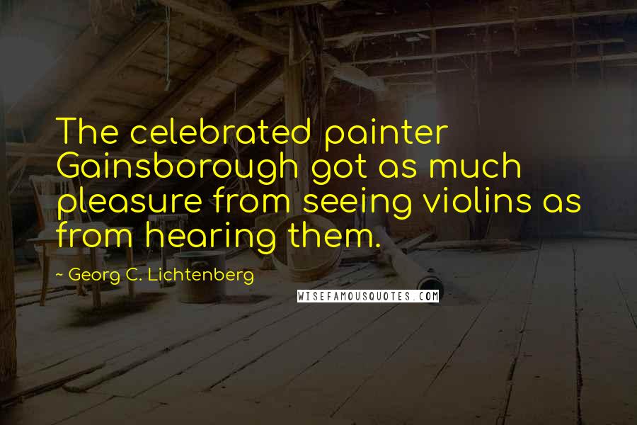 Georg C. Lichtenberg Quotes: The celebrated painter Gainsborough got as much pleasure from seeing violins as from hearing them.