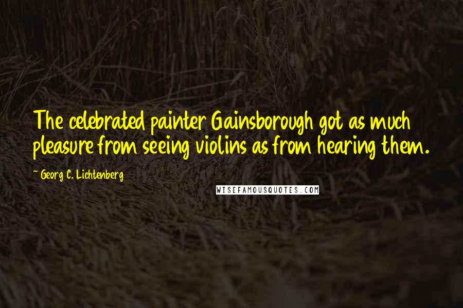 Georg C. Lichtenberg Quotes: The celebrated painter Gainsborough got as much pleasure from seeing violins as from hearing them.