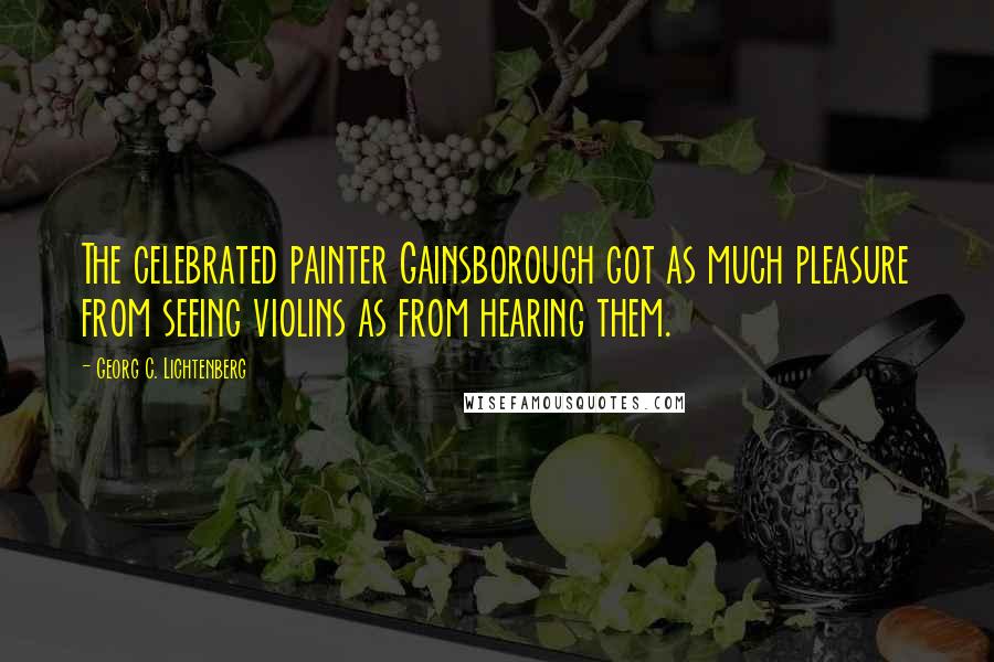 Georg C. Lichtenberg Quotes: The celebrated painter Gainsborough got as much pleasure from seeing violins as from hearing them.