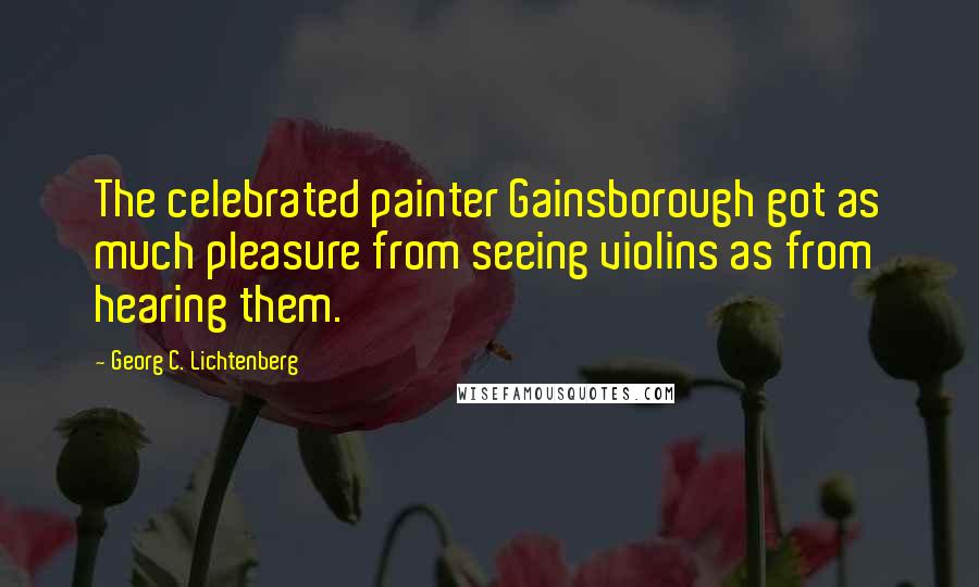 Georg C. Lichtenberg Quotes: The celebrated painter Gainsborough got as much pleasure from seeing violins as from hearing them.