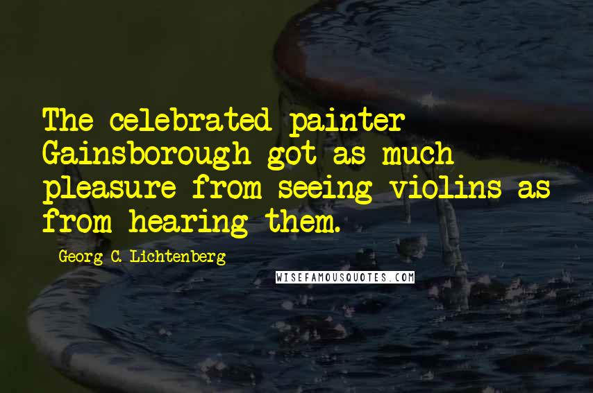 Georg C. Lichtenberg Quotes: The celebrated painter Gainsborough got as much pleasure from seeing violins as from hearing them.