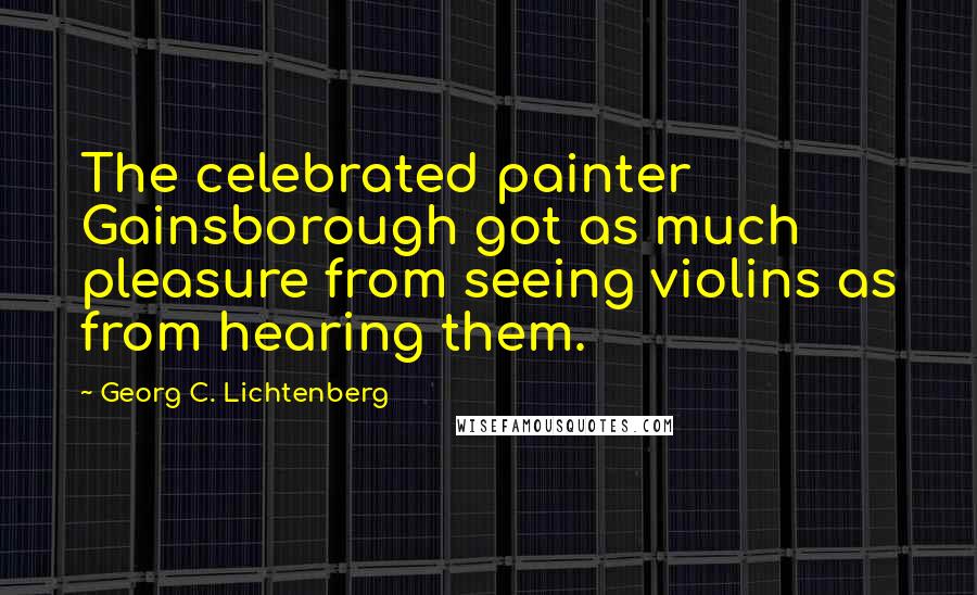 Georg C. Lichtenberg Quotes: The celebrated painter Gainsborough got as much pleasure from seeing violins as from hearing them.