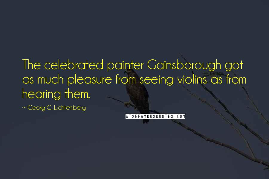 Georg C. Lichtenberg Quotes: The celebrated painter Gainsborough got as much pleasure from seeing violins as from hearing them.