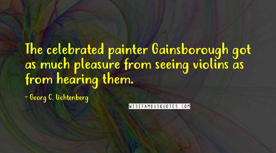 Georg C. Lichtenberg Quotes: The celebrated painter Gainsborough got as much pleasure from seeing violins as from hearing them.