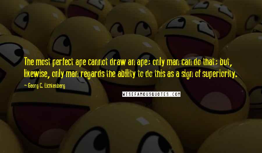 Georg C. Lichtenberg Quotes: The most perfect ape cannot draw an ape; only man can do that; but, likewise, only man regards the ability to do this as a sign of superiority.