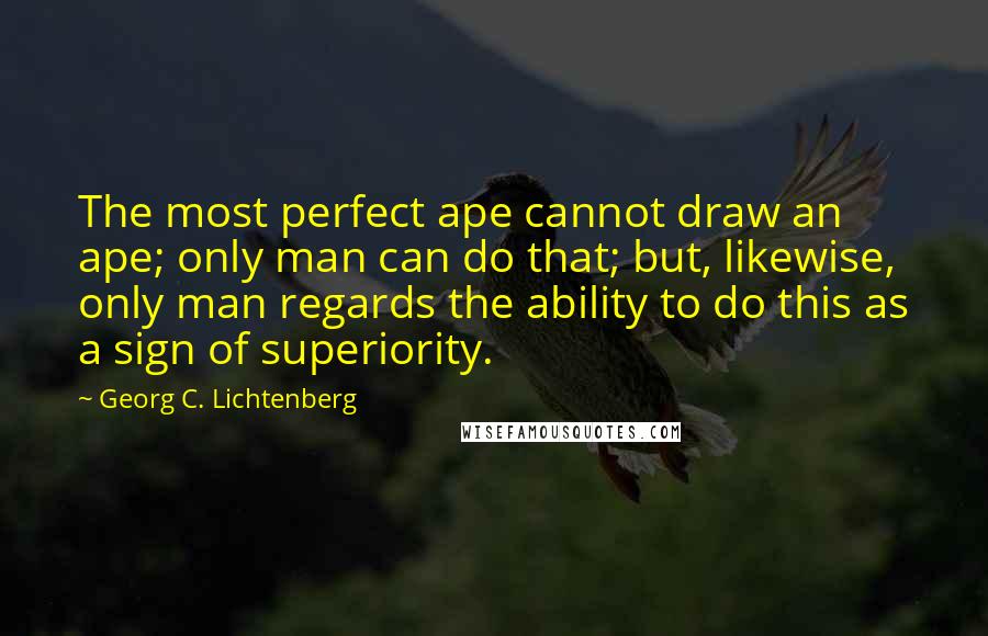 Georg C. Lichtenberg Quotes: The most perfect ape cannot draw an ape; only man can do that; but, likewise, only man regards the ability to do this as a sign of superiority.