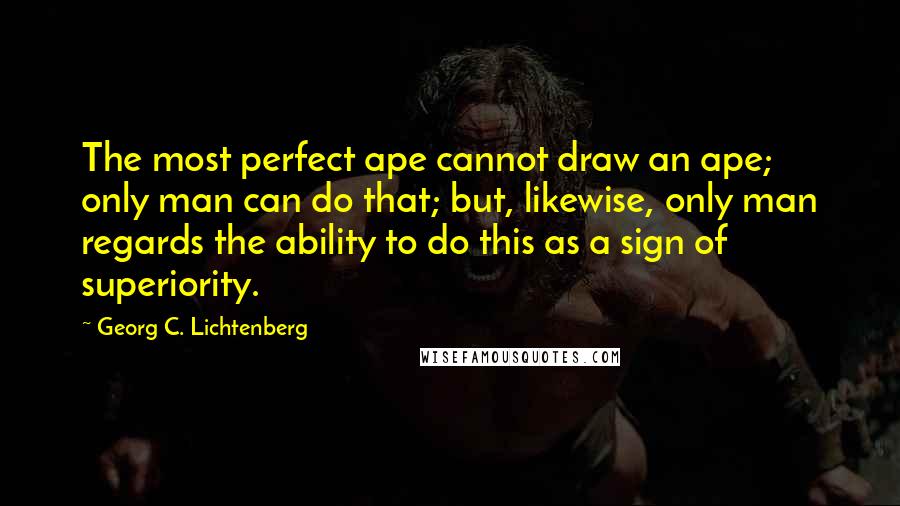 Georg C. Lichtenberg Quotes: The most perfect ape cannot draw an ape; only man can do that; but, likewise, only man regards the ability to do this as a sign of superiority.