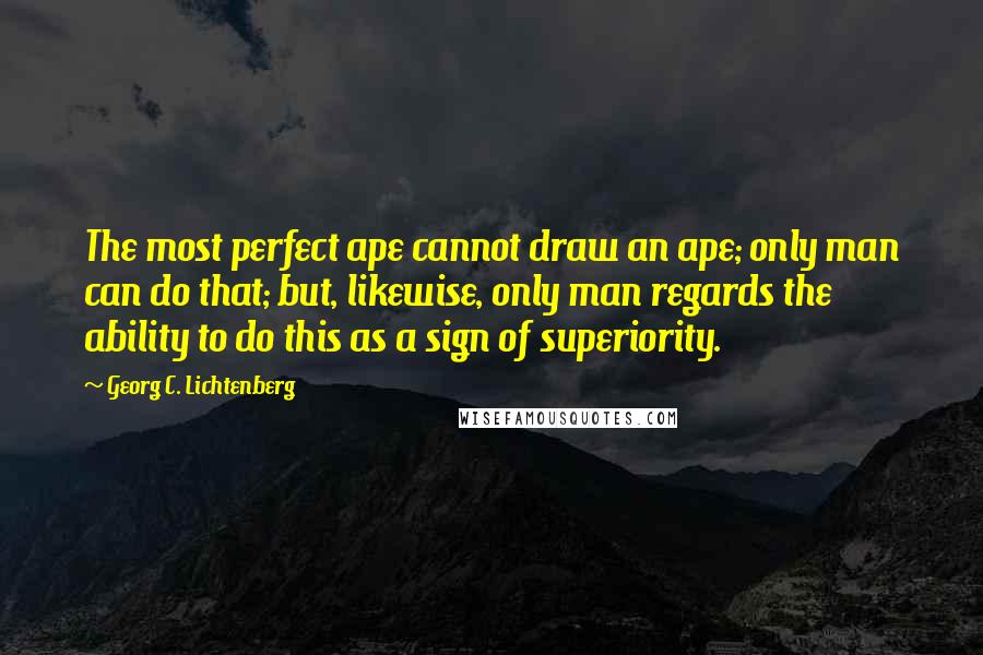 Georg C. Lichtenberg Quotes: The most perfect ape cannot draw an ape; only man can do that; but, likewise, only man regards the ability to do this as a sign of superiority.