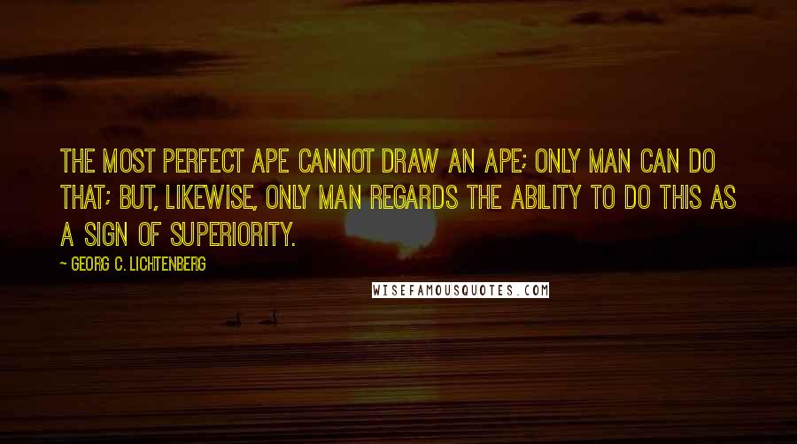Georg C. Lichtenberg Quotes: The most perfect ape cannot draw an ape; only man can do that; but, likewise, only man regards the ability to do this as a sign of superiority.