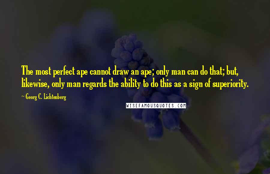 Georg C. Lichtenberg Quotes: The most perfect ape cannot draw an ape; only man can do that; but, likewise, only man regards the ability to do this as a sign of superiority.