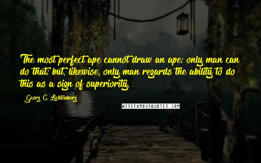 Georg C. Lichtenberg Quotes: The most perfect ape cannot draw an ape; only man can do that; but, likewise, only man regards the ability to do this as a sign of superiority.