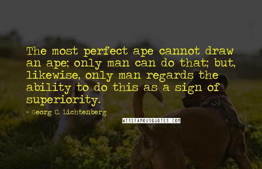 Georg C. Lichtenberg Quotes: The most perfect ape cannot draw an ape; only man can do that; but, likewise, only man regards the ability to do this as a sign of superiority.