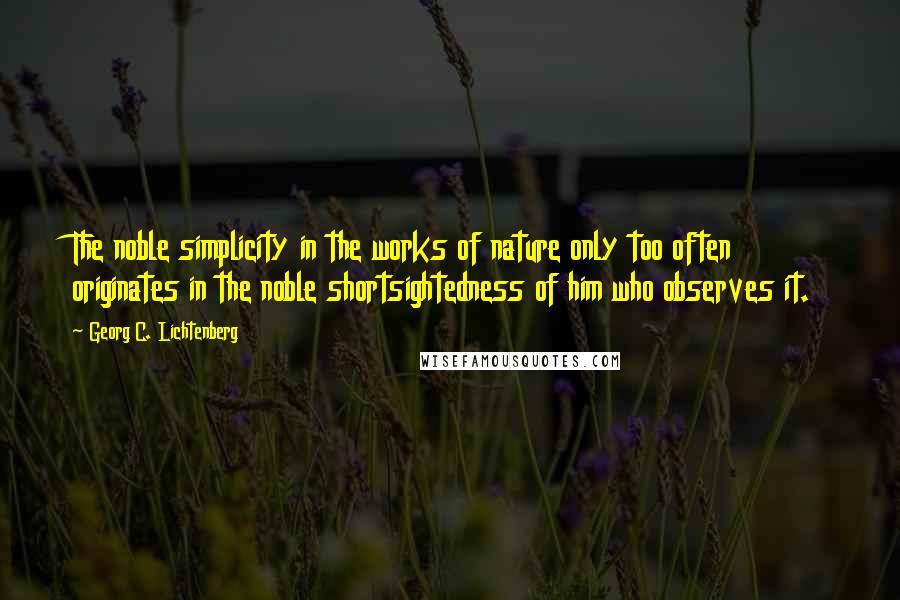 Georg C. Lichtenberg Quotes: The noble simplicity in the works of nature only too often originates in the noble shortsightedness of him who observes it.