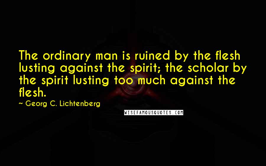 Georg C. Lichtenberg Quotes: The ordinary man is ruined by the flesh lusting against the spirit; the scholar by the spirit lusting too much against the flesh.