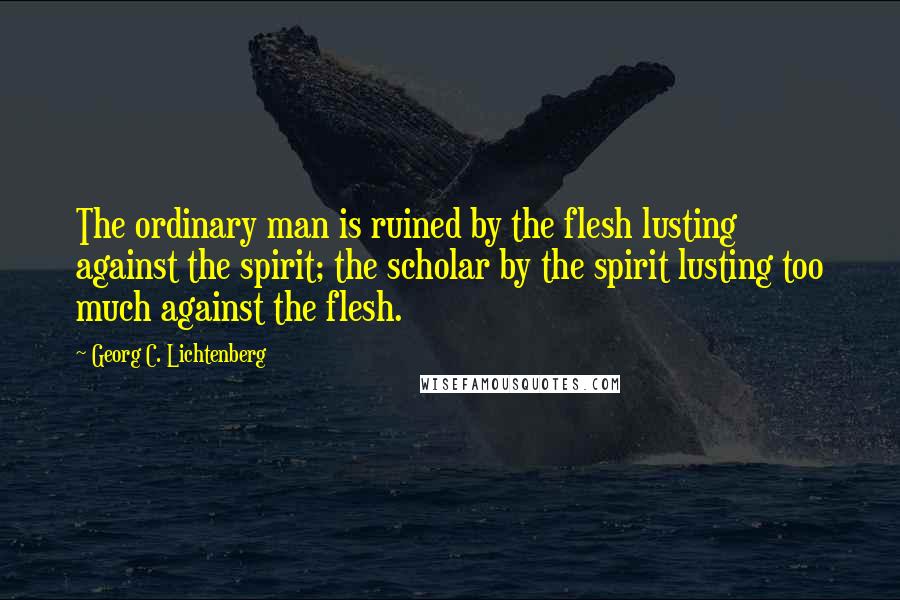 Georg C. Lichtenberg Quotes: The ordinary man is ruined by the flesh lusting against the spirit; the scholar by the spirit lusting too much against the flesh.