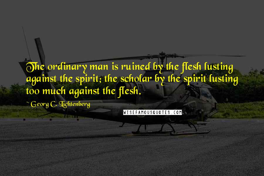 Georg C. Lichtenberg Quotes: The ordinary man is ruined by the flesh lusting against the spirit; the scholar by the spirit lusting too much against the flesh.