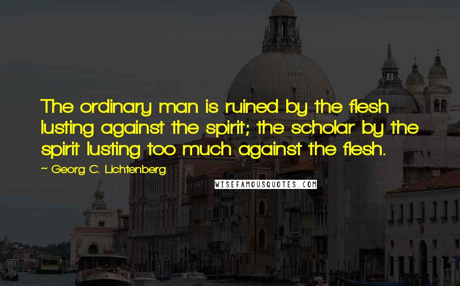 Georg C. Lichtenberg Quotes: The ordinary man is ruined by the flesh lusting against the spirit; the scholar by the spirit lusting too much against the flesh.